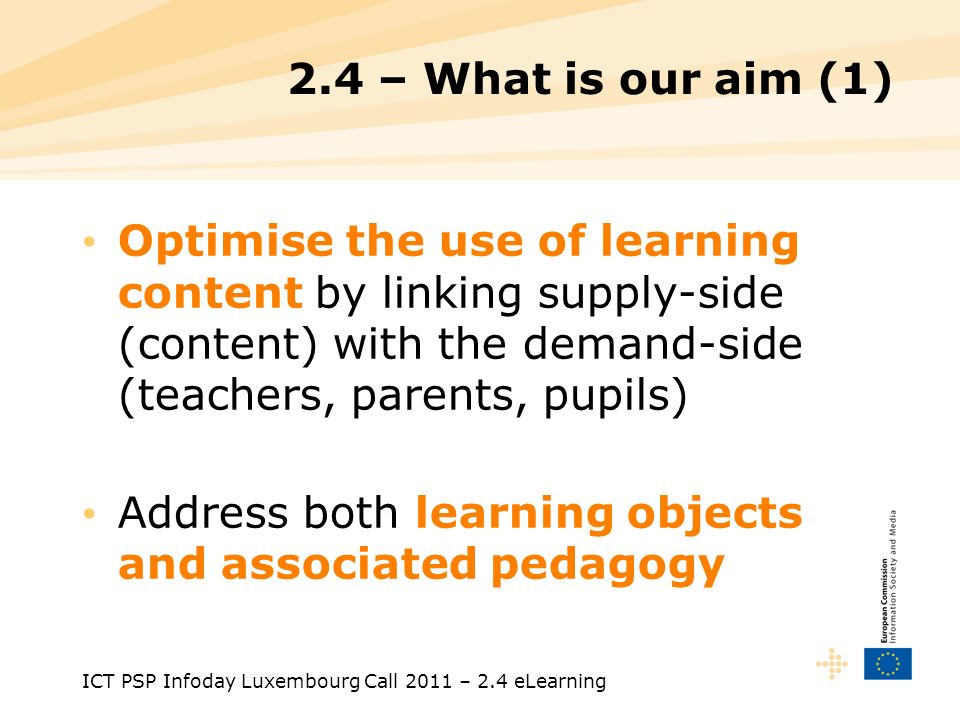 ICT PSP Infoday Luxembourg Call 2011 – 2.4 eLearning 2.4 – What is our aim (1) Optimise the use of learning content by linking supply-side (content) with the demand-side (teachers, parents, pupils) Address both learning objects and associated pedagogy