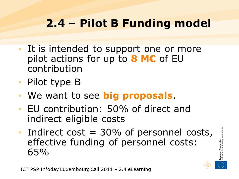 ICT PSP Infoday Luxembourg Call 2011 – 2.4 eLearning 2.4 – Pilot B Funding model It is intended to support one or more pilot actions for up to 8 M of EU contribution Pilot type B We want to see big proposals.