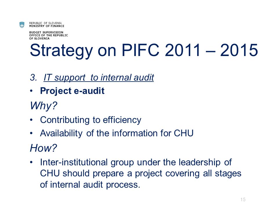 REPUBLIC OF SLOVENIA MINISTRY OF FINANCE BUDGET SUPERVISION OFFICE OF THE REPUBLIC OF SLOVENIA Strategy on PIFC 2011 – IT support to internal audit Project e-audit Why.