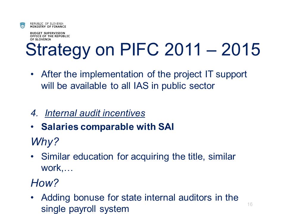 REPUBLIC OF SLOVENIA MINISTRY OF FINANCE BUDGET SUPERVISION OFFICE OF THE REPUBLIC OF SLOVENIA Strategy on PIFC 2011 – 2015 After the implementation of the project IT support will be available to all IAS in public sector 4.Internal audit incentives Salaries comparable with SAI Why.