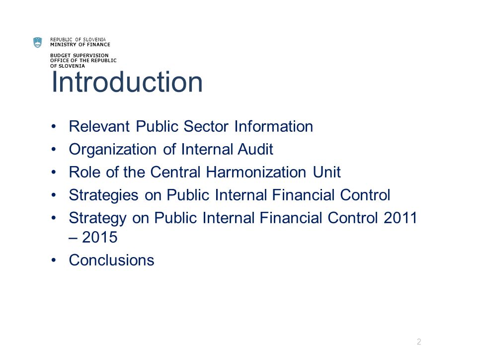 REPUBLIC OF SLOVENIA MINISTRY OF FINANCE BUDGET SUPERVISION OFFICE OF THE REPUBLIC OF SLOVENIA Introduction Relevant Public Sector Information Organization of Internal Audit Role of the Central Harmonization Unit Strategies on Public Internal Financial Control Strategy on Public Internal Financial Control 2011 – 2015 Conclusions 2