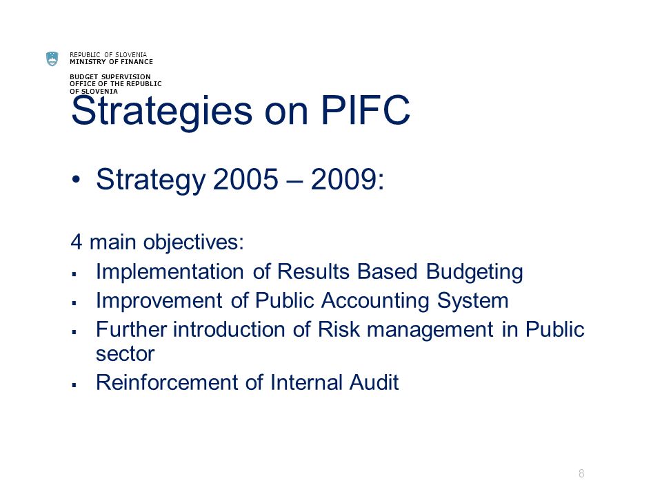 REPUBLIC OF SLOVENIA MINISTRY OF FINANCE BUDGET SUPERVISION OFFICE OF THE REPUBLIC OF SLOVENIA Strategies on PIFC Strategy 2005 – 2009: 4 main objectives: Implementation of Results Based Budgeting Improvement of Public Accounting System Further introduction of Risk management in Public sector Reinforcement of Internal Audit 8