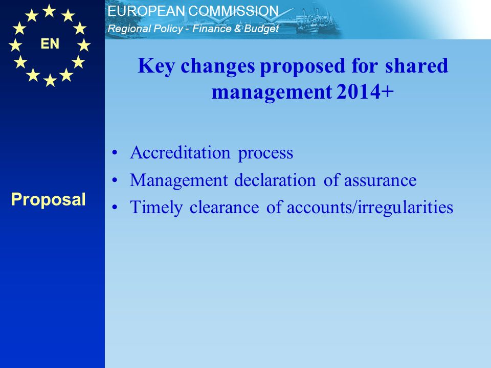EN Regional Policy - Finance & Budget EUROPEAN COMMISSION Proposal Key changes proposed for shared management Accreditation process Management declaration of assurance Timely clearance of accounts/irregularities