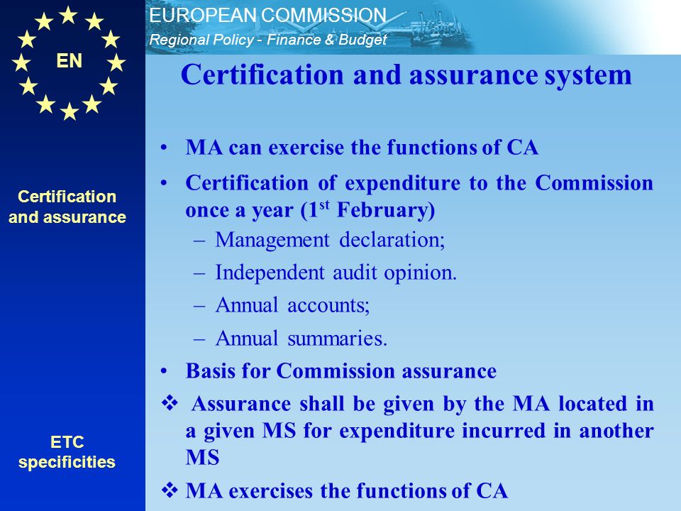 EN Regional Policy - Finance & Budget EUROPEAN COMMISSION Certification and assurance ETC specificities Certification and assurance system MA can exercise the functions of CA Certification of expenditure to the Commission once a year (1 st February) –Management declaration; –Independent audit opinion.