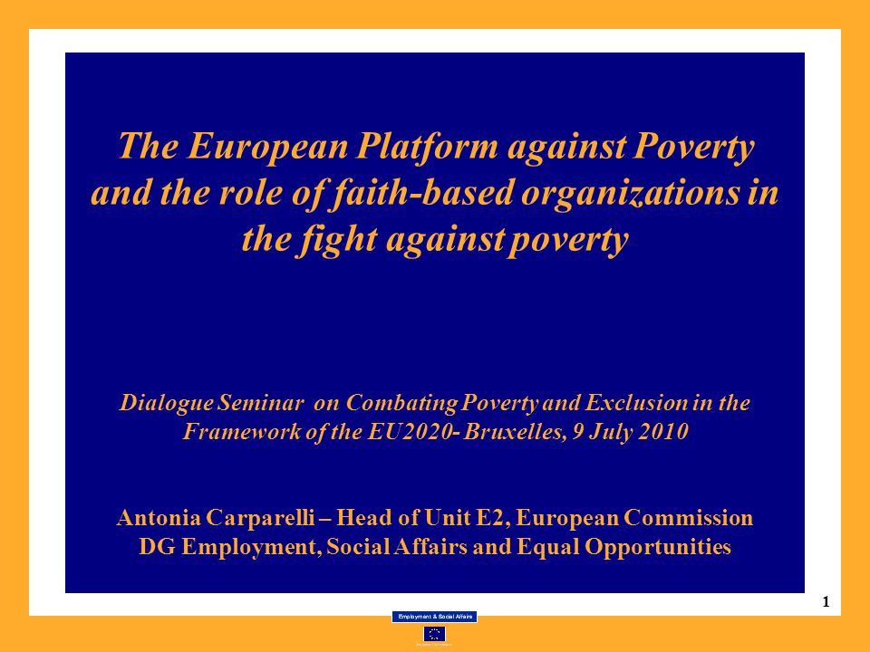 1 The European Platform against Poverty and the role of faith-based organizations in the fight against poverty Dialogue Seminar on Combating Poverty and Exclusion in the Framework of the EU2020- Bruxelles, 9 July 2010 Antonia Carparelli – Head of Unit E2, European Commission DG Employment, Social Affairs and Equal Opportunities