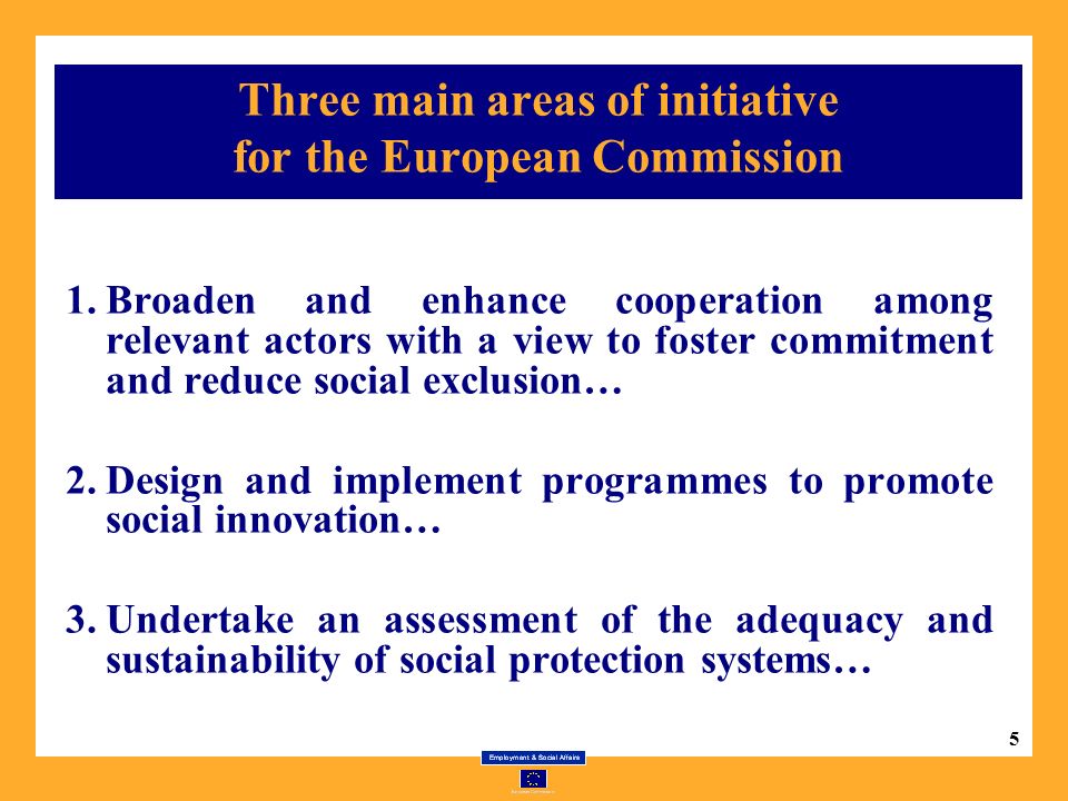 5 Three main areas of initiative for the European Commission 1.Broaden and enhance cooperation among relevant actors with a view to foster commitment and reduce social exclusion… 2.Design and implement programmes to promote social innovation… 3.Undertake an assessment of the adequacy and sustainability of social protection systems…