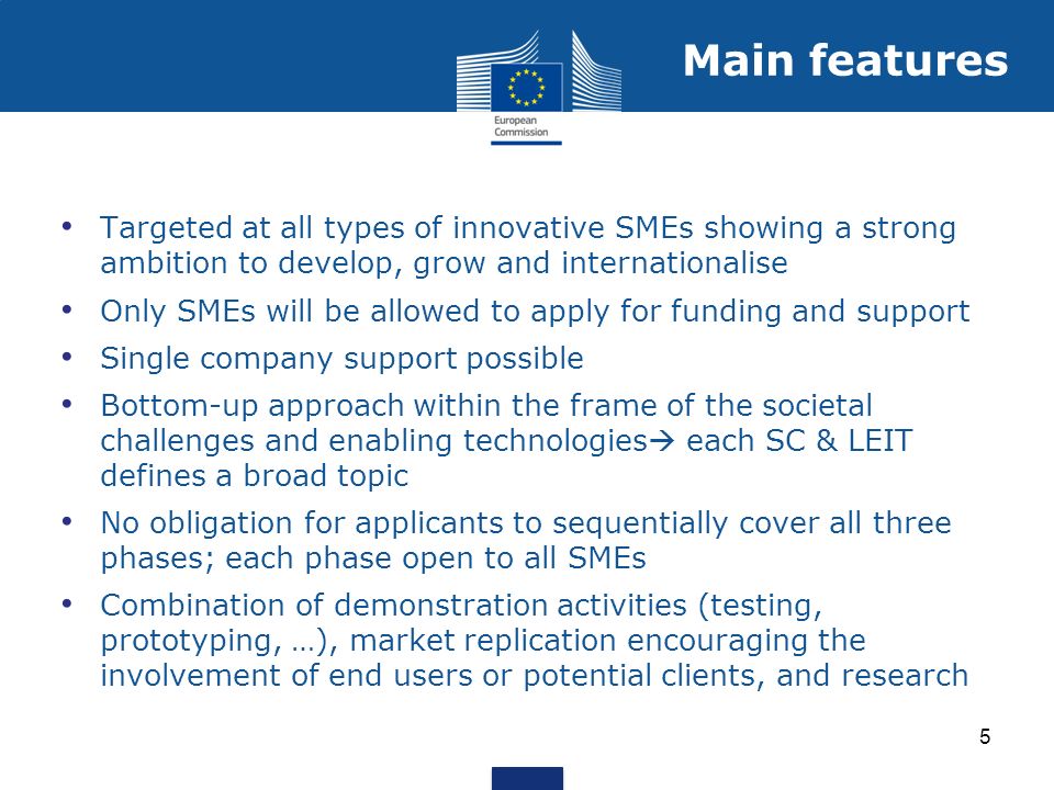 Targeted at all types of innovative SMEs showing a strong ambition to develop, grow and internationalise Only SMEs will be allowed to apply for funding and support Single company support possible Bottom-up approach within the frame of the societal challenges and enabling technologies each SC & LEIT defines a broad topic No obligation for applicants to sequentially cover all three phases; each phase open to all SMEs Combination of demonstration activities (testing, prototyping, …), market replication encouraging the involvement of end users or potential clients, and research Main features 5