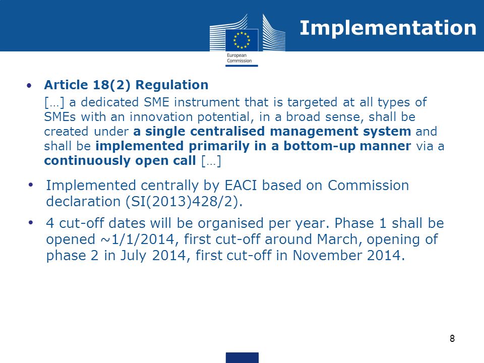 Article 18(2) Regulation […] a dedicated SME instrument that is targeted at all types of SMEs with an innovation potential, in a broad sense, shall be created under a single centralised management system and shall be implemented primarily in a bottom-up manner via a continuously open call […] Implemented centrally by EACI based on Commission declaration (SI(2013)428/2).