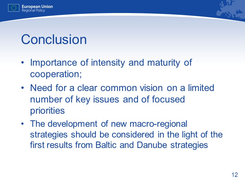 12 Conclusion Importance of intensity and maturity of cooperation; Need for a clear common vision on a limited number of key issues and of focused priorities The development of new macro-regional strategies should be considered in the light of the first results from Baltic and Danube strategies