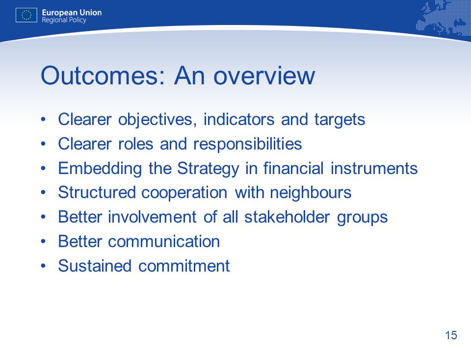 15 Outcomes: An overview Clearer objectives, indicators and targets Clearer roles and responsibilities Embedding the Strategy in financial instruments Structured cooperation with neighbours Better involvement of all stakeholder groups Better communication Sustained commitment