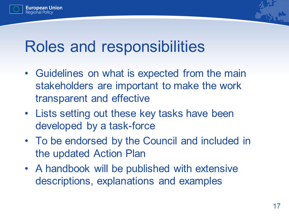 17 Roles and responsibilities Guidelines on what is expected from the main stakeholders are important to make the work transparent and effective Lists setting out these key tasks have been developed by a task-force To be endorsed by the Council and included in the updated Action Plan A handbook will be published with extensive descriptions, explanations and examples