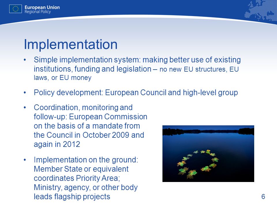 6 Implementation Simple implementation system: making better use of existing institutions, funding and legislation – no new EU structures, EU laws, or EU money Policy development: European Council and high-level group Coordination, monitoring and follow-up: European Commission on the basis of a mandate from the Council in October 2009 and again in 2012 Implementation on the ground: Member State or equivalent coordinates Priority Area; Ministry, agency, or other body leads flagship projects