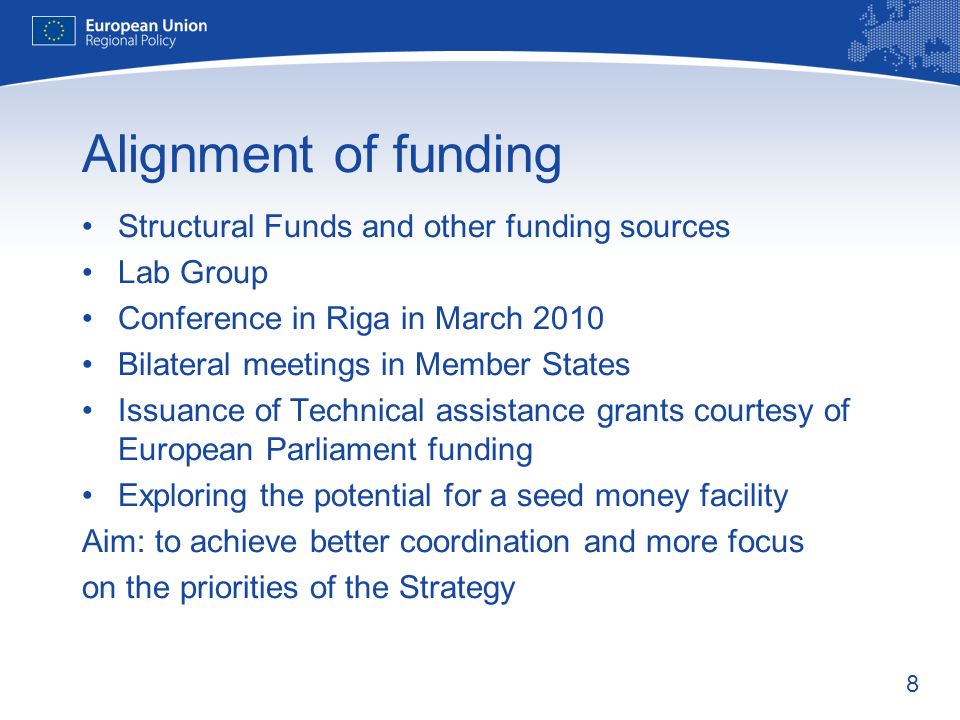 8 Alignment of funding Structural Funds and other funding sources Lab Group Conference in Riga in March 2010 Bilateral meetings in Member States Issuance of Technical assistance grants courtesy of European Parliament funding Exploring the potential for a seed money facility Aim: to achieve better coordination and more focus on the priorities of the Strategy
