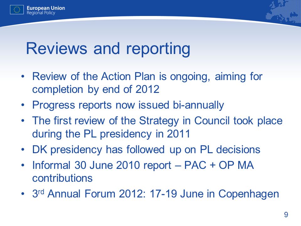 9 Reviews and reporting Review of the Action Plan is ongoing, aiming for completion by end of 2012 Progress reports now issued bi-annually The first review of the Strategy in Council took place during the PL presidency in 2011 DK presidency has followed up on PL decisions Informal 30 June 2010 report – PAC + OP MA contributions 3 rd Annual Forum 2012: June in Copenhagen