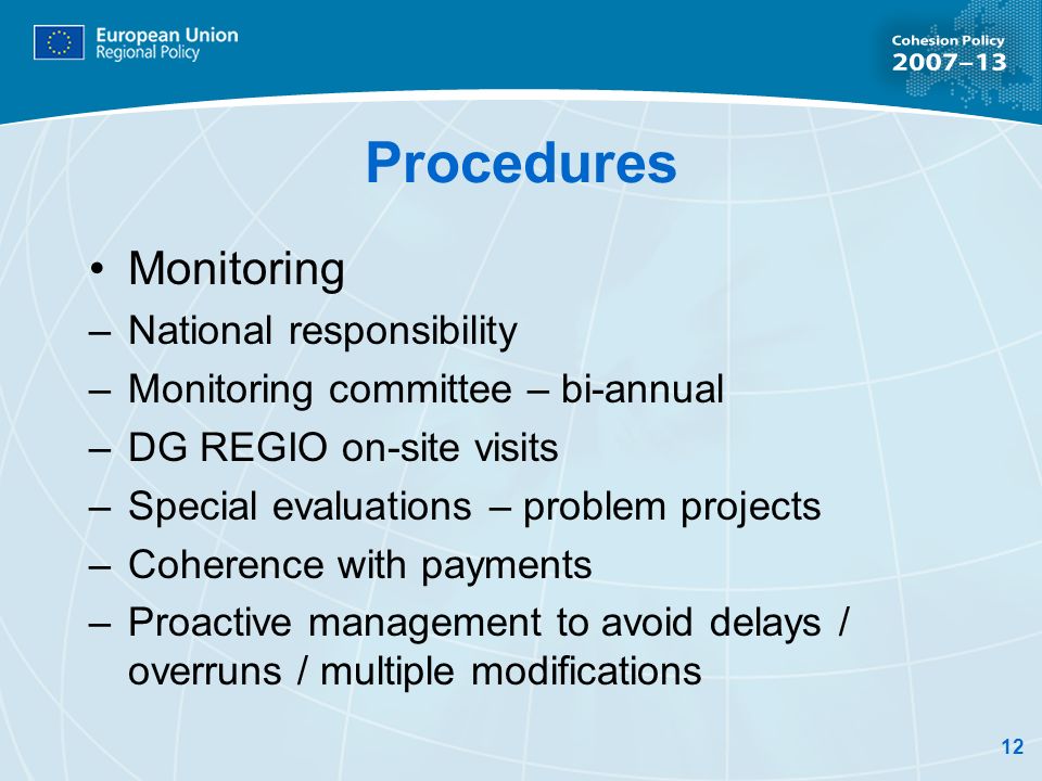 12 Procedures Monitoring –National responsibility –Monitoring committee – bi-annual –DG REGIO on-site visits –Special evaluations – problem projects –Coherence with payments –Proactive management to avoid delays / overruns / multiple modifications