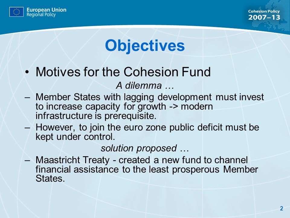 2 Objectives Motives for the Cohesion Fund A dilemma … –Member States with lagging development must invest to increase capacity for growth -> modern infrastructure is prerequisite.