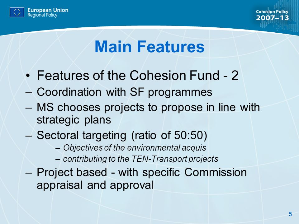 5 Main Features Features of the Cohesion Fund - 2 –Coordination with SF programmes –MS chooses projects to propose in line with strategic plans –Sectoral targeting (ratio of 50:50) –Objectives of the environmental acquis –contributing to the TEN-Transport projects –Project based - with specific Commission appraisal and approval