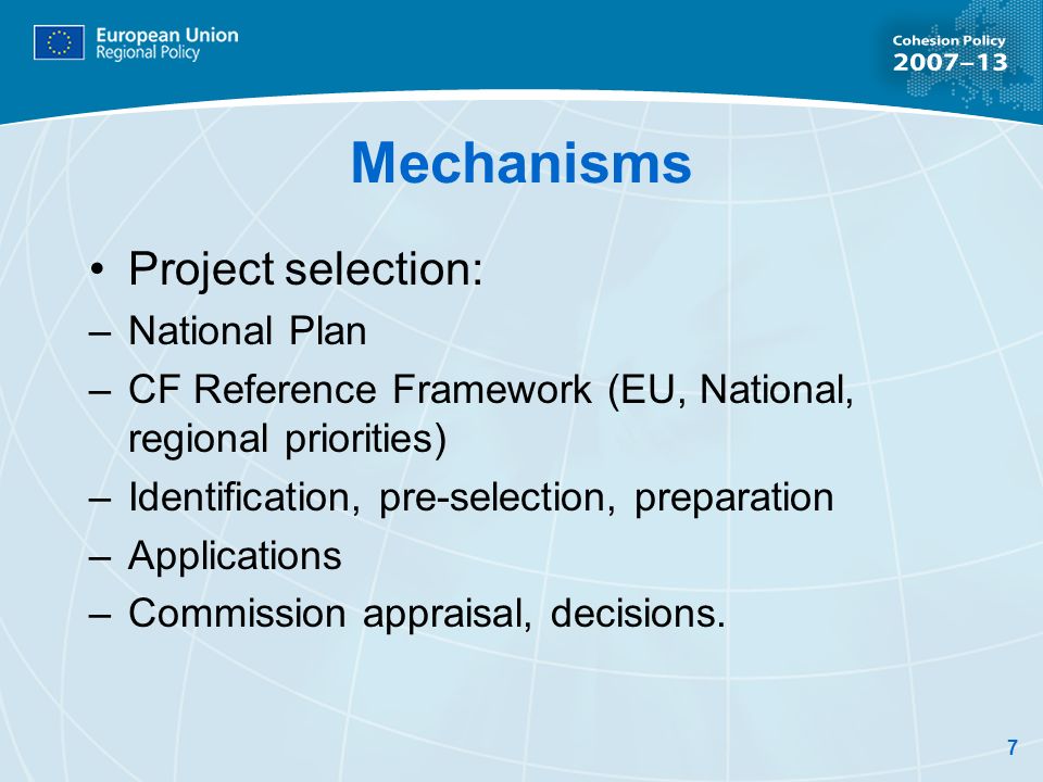 7 Mechanisms Project selection: –National Plan –CF Reference Framework (EU, National, regional priorities) –Identification, pre-selection, preparation –Applications –Commission appraisal, decisions.