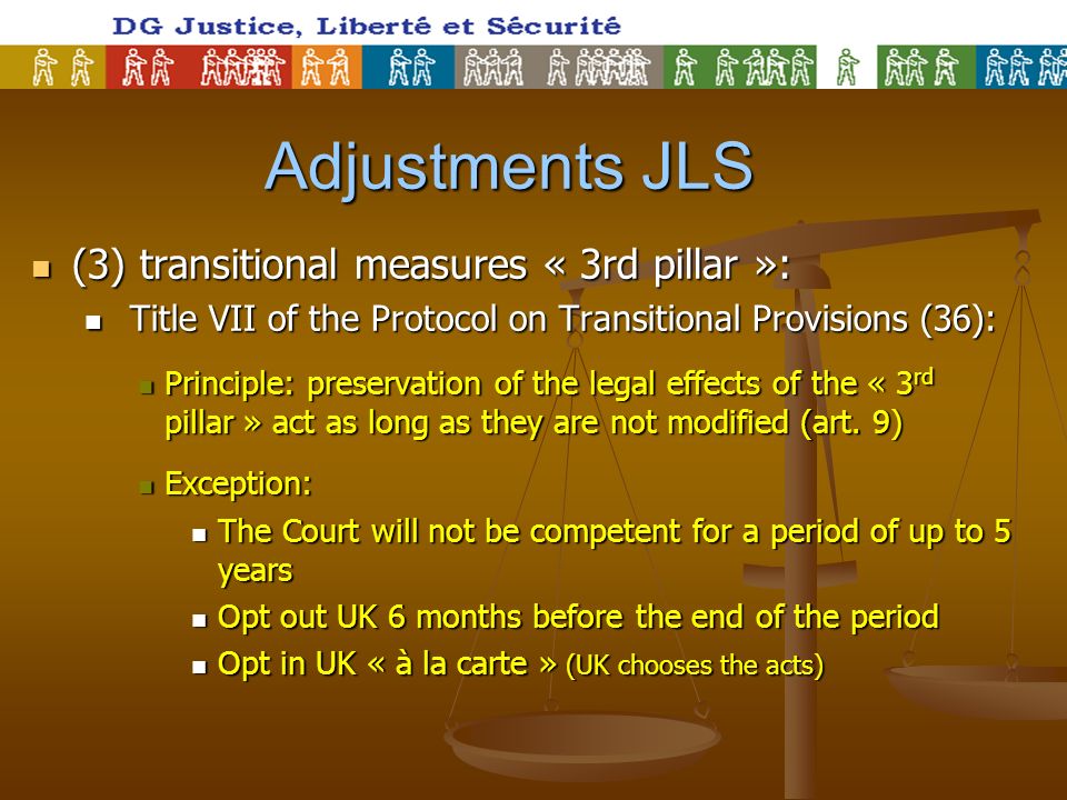 Adjustments JLS Adjustments JLS (3) transitional measures « 3rd pillar »: (3) transitional measures « 3rd pillar »: Title VII of the Protocol on Transitional Provisions (36): Title VII of the Protocol on Transitional Provisions (36): Principle: preservation of the legal effects of the « 3 rd pillar » act as long as they are not modified (art.