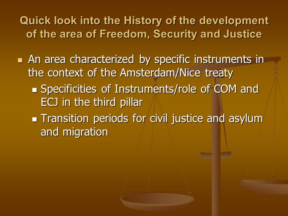Quick look into the History of the development of the area of Freedom, Security and Justice An area characterized by specific instruments in the context of the Amsterdam/Nice treaty An area characterized by specific instruments in the context of the Amsterdam/Nice treaty Specificities of Instruments/role of COM and ECJ in the third pillar Specificities of Instruments/role of COM and ECJ in the third pillar Transition periods for civil justice and asylum and migration Transition periods for civil justice and asylum and migration