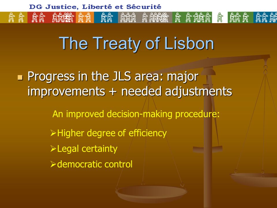 The Treaty of Lisbon Progress in the JLS area: major improvements + needed adjustments Progress in the JLS area: major improvements + needed adjustments An improved decision-making procedure: Higher degree of efficiency Legal certainty democratic control
