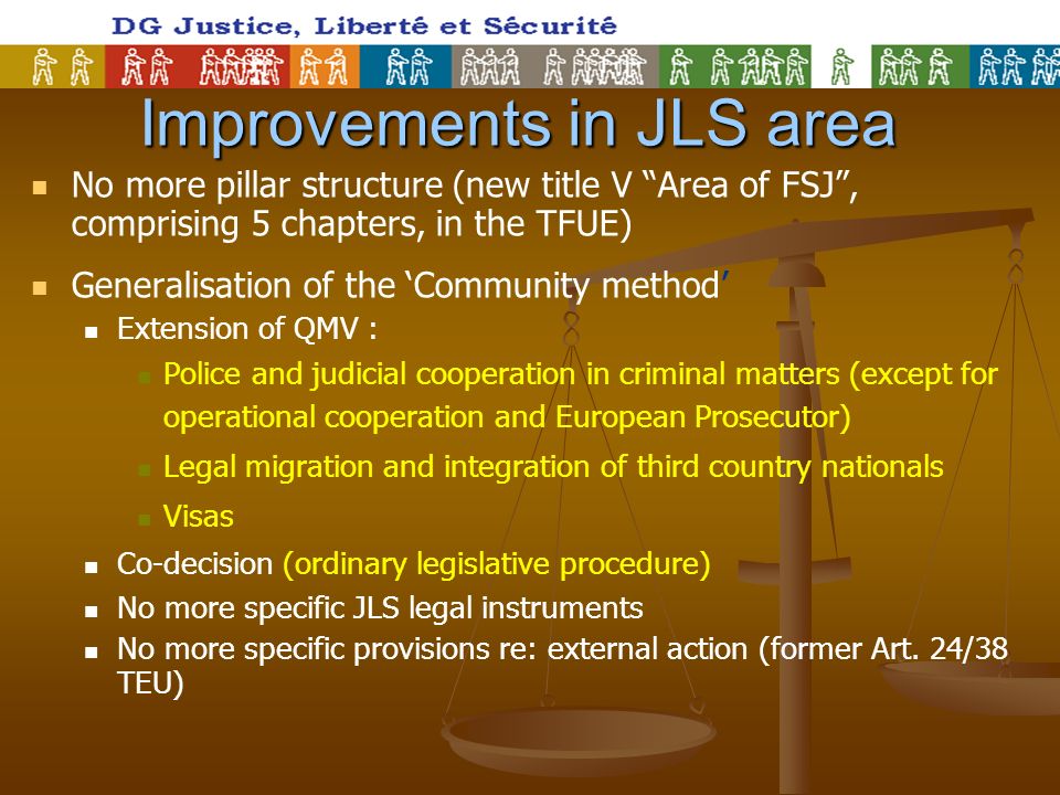 Improvements in JLS area No more pillar structure (new title V Area of FSJ, comprising 5 chapters, in the TFUE) Generalisation of the Community method Extension of QMV : Police and judicial cooperation in criminal matters (except for operational cooperation and European Prosecutor) Legal migration and integration of third country nationals Visas Co-decision (ordinary legislative procedure) No more specific JLS legal instruments No more specific provisions re: external action (former Art.