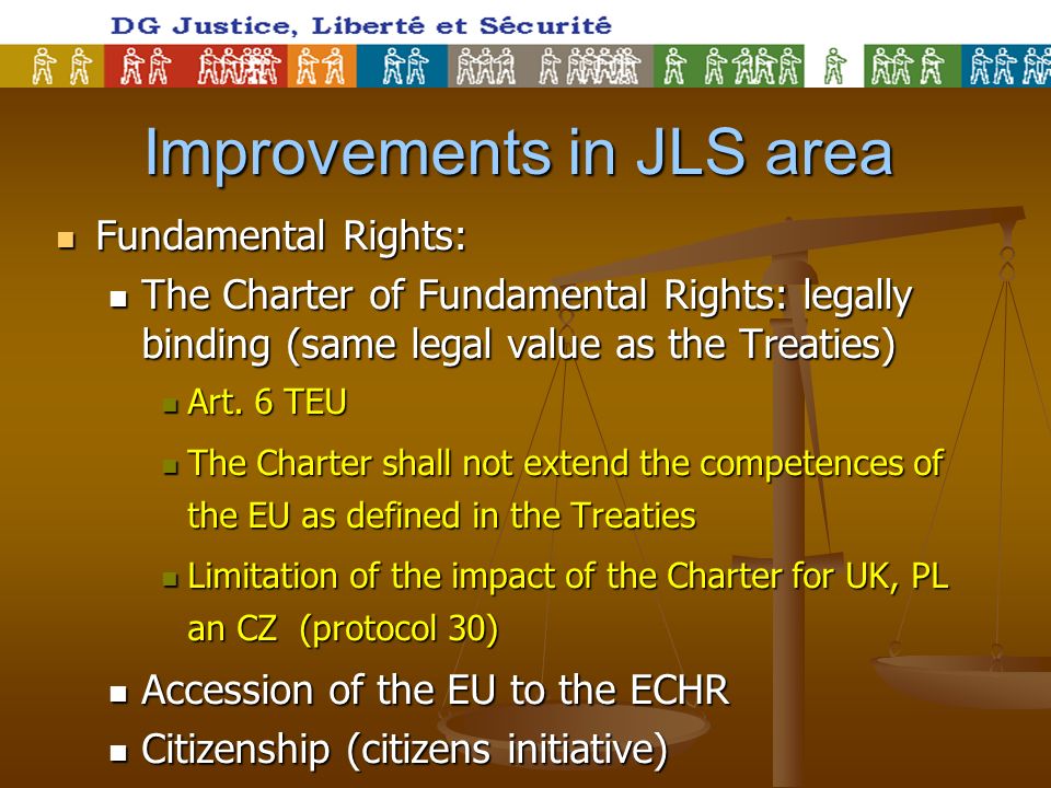 Improvements in JLS area Fundamental Rights: Fundamental Rights: The Charter of Fundamental Rights: legally binding (same legal value as the Treaties) The Charter of Fundamental Rights: legally binding (same legal value as the Treaties) Art.
