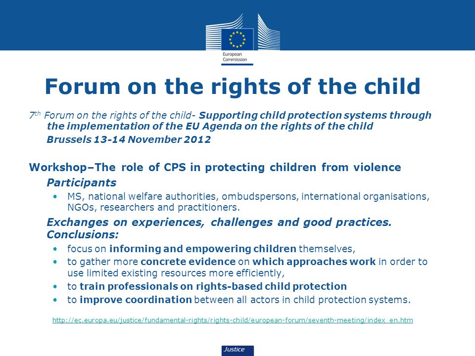 Forum on the rights of the child 7 th Forum on the rights of the child- Supporting child protection systems through the implementation of the EU Agenda on the rights of the child Brussels November 2012 Workshop–The role of CPS in protecting children from violence Participants MS, national welfare authorities, ombudspersons, international organisations, NGOs, researchers and practitioners.