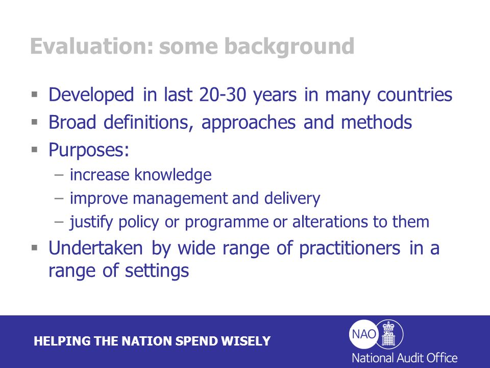 HELPING THE NATION SPEND WISELY Evaluation: some background Developed in last years in many countries Broad definitions, approaches and methods Purposes: –increase knowledge –improve management and delivery –justify policy or programme or alterations to them Undertaken by wide range of practitioners in a range of settings