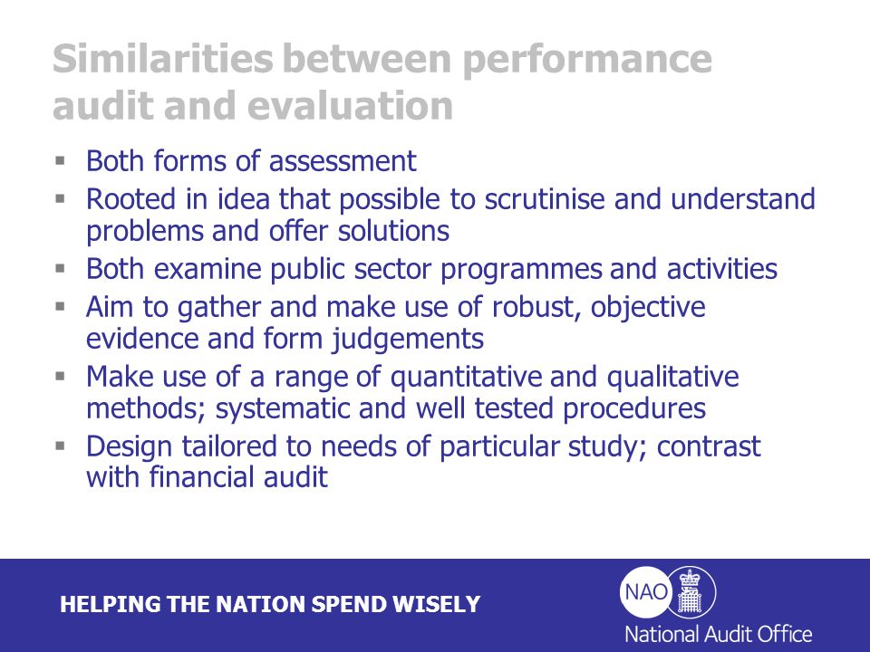HELPING THE NATION SPEND WISELY Similarities between performance audit and evaluation Both forms of assessment Rooted in idea that possible to scrutinise and understand problems and offer solutions Both examine public sector programmes and activities Aim to gather and make use of robust, objective evidence and form judgements Make use of a range of quantitative and qualitative methods; systematic and well tested procedures Design tailored to needs of particular study; contrast with financial audit