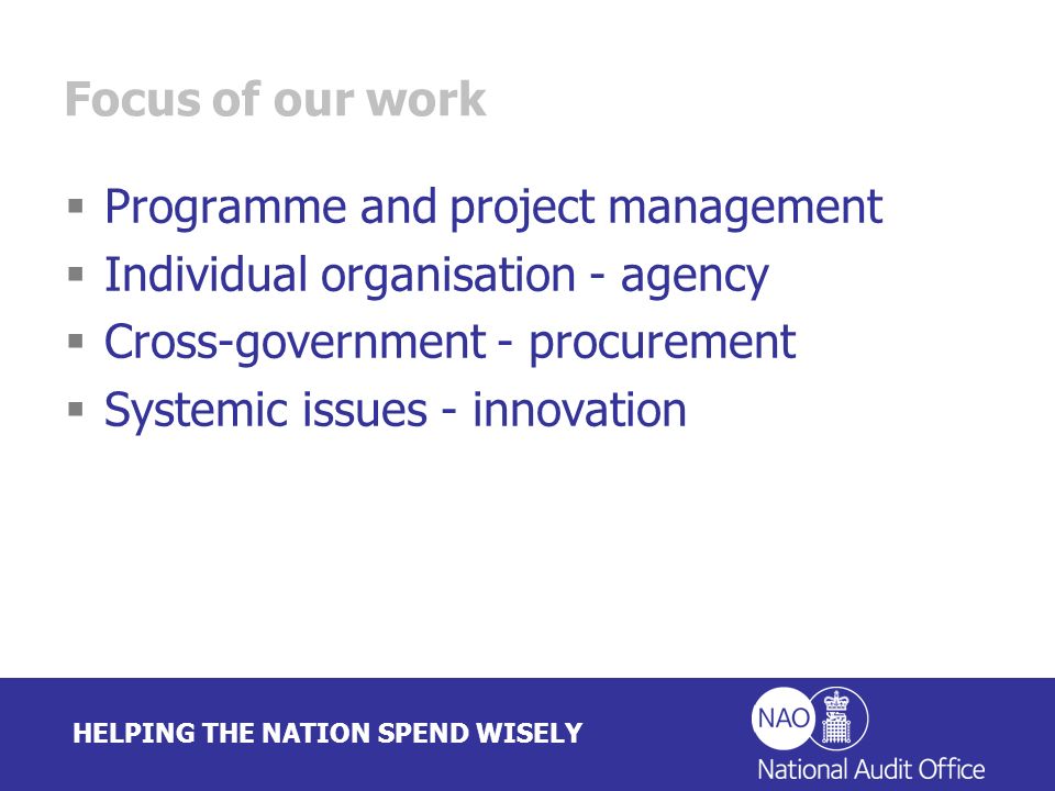 HELPING THE NATION SPEND WISELY Focus of our work Programme and project management Individual organisation - agency Cross-government - procurement Systemic issues - innovation