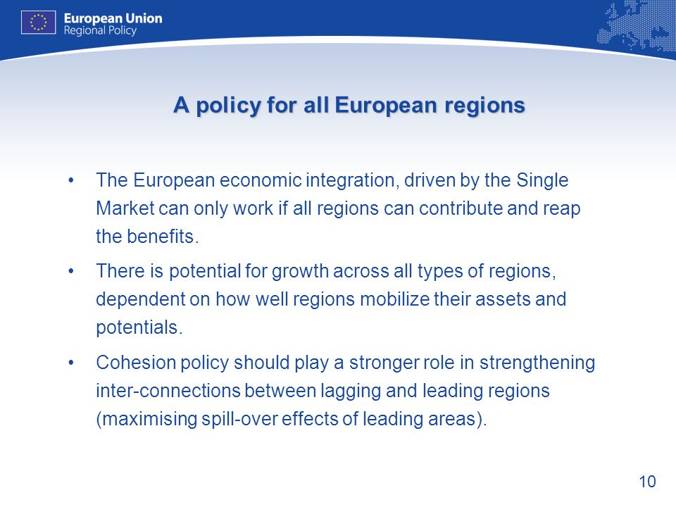10 A policy for all European regions The European economic integration, driven by the Single Market can only work if all regions can contribute and reap the benefits.