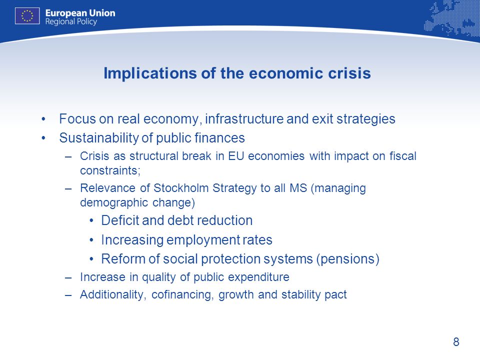 8 Implications of the economic crisis Focus on real economy, infrastructure and exit strategies Sustainability of public finances –Crisis as structural break in EU economies with impact on fiscal constraints; –Relevance of Stockholm Strategy to all MS (managing demographic change) Deficit and debt reduction Increasing employment rates Reform of social protection systems (pensions) –Increase in quality of public expenditure –Additionality, cofinancing, growth and stability pact