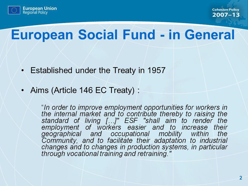 2 European Social Fund - in General Established under the Treaty in 1957 Aims (Article 146 EC Treaty) : In order to improve employment opportunities for workers in the internal market and to contribute thereby to raising the standard of living […] ESF shall aim to render the employment of workers easier and to increase their geographical and occupational mobility within the Community, and to facilitate their adaptation to industrial changes and to changes in production systems, in particular through vocational training and retraining.