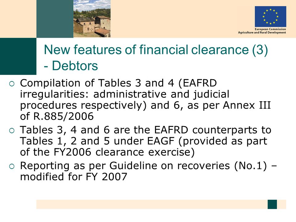 New features of financial clearance (3) - Debtors Compilation of Tables 3 and 4 (EAFRD irregularities: administrative and judicial procedures respectively) and 6, as per Annex III of R.885/2006 Tables 3, 4 and 6 are the EAFRD counterparts to Tables 1, 2 and 5 under EAGF (provided as part of the FY2006 clearance exercise) Reporting as per Guideline on recoveries (No.1) – modified for FY 2007