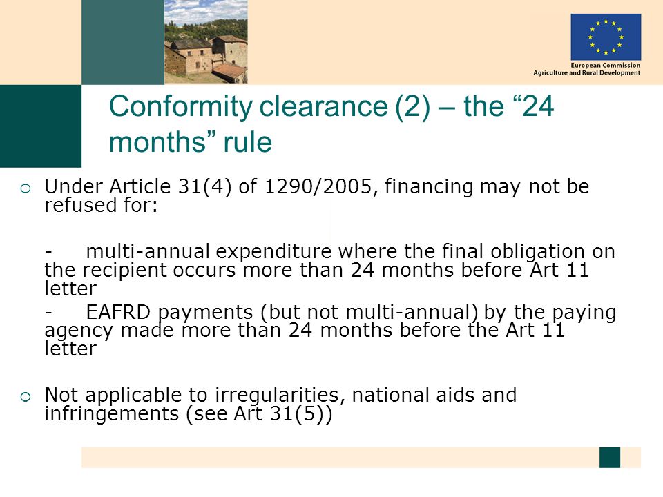 Conformity clearance (2) – the 24 months rule Under Article 31(4) of 1290/2005, financing may not be refused for: - multi-annual expenditure where the final obligation on the recipient occurs more than 24 months before Art 11 letter - EAFRD payments (but not multi-annual) by the paying agency made more than 24 months before the Art 11 letter Not applicable to irregularities, national aids and infringements (see Art 31(5))