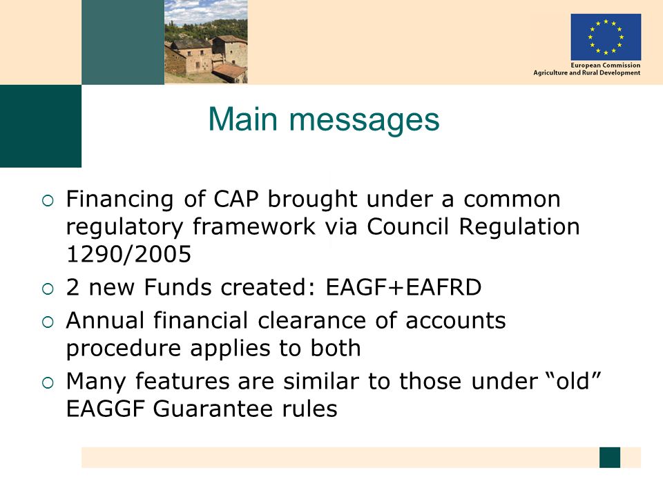 Main messages Financing of CAP brought under a common regulatory framework via Council Regulation 1290/ new Funds created: EAGF+EAFRD Annual financial clearance of accounts procedure applies to both Many features are similar to those under old EAGGF Guarantee rules