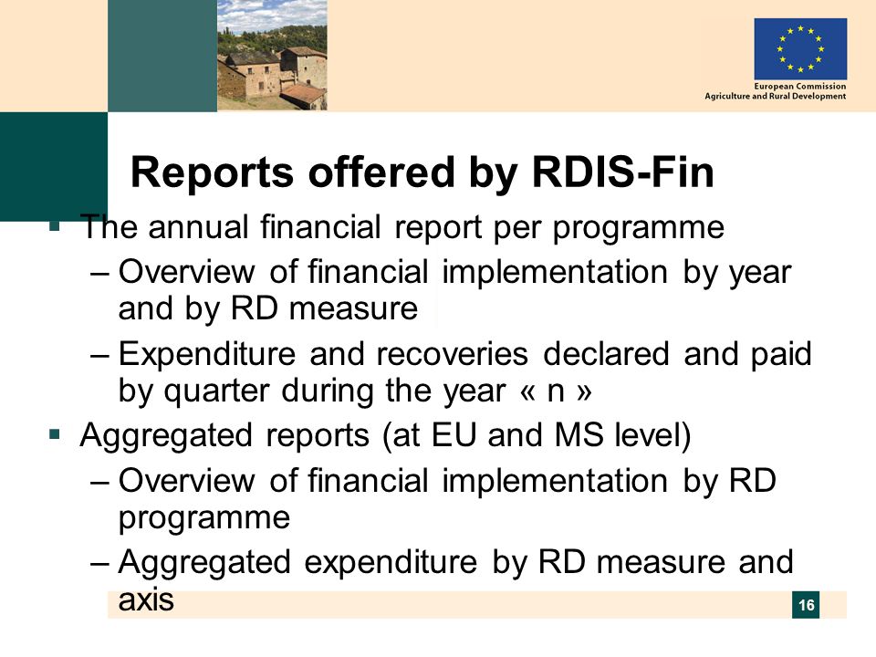 16 Reports offered by RDIS-Fin The annual financial report per programme –Overview of financial implementation by year and by RD measure –Expenditure and recoveries declared and paid by quarter during the year « n » Aggregated reports (at EU and MS level) –Overview of financial implementation by RD programme –Aggregated expenditure by RD measure and axis