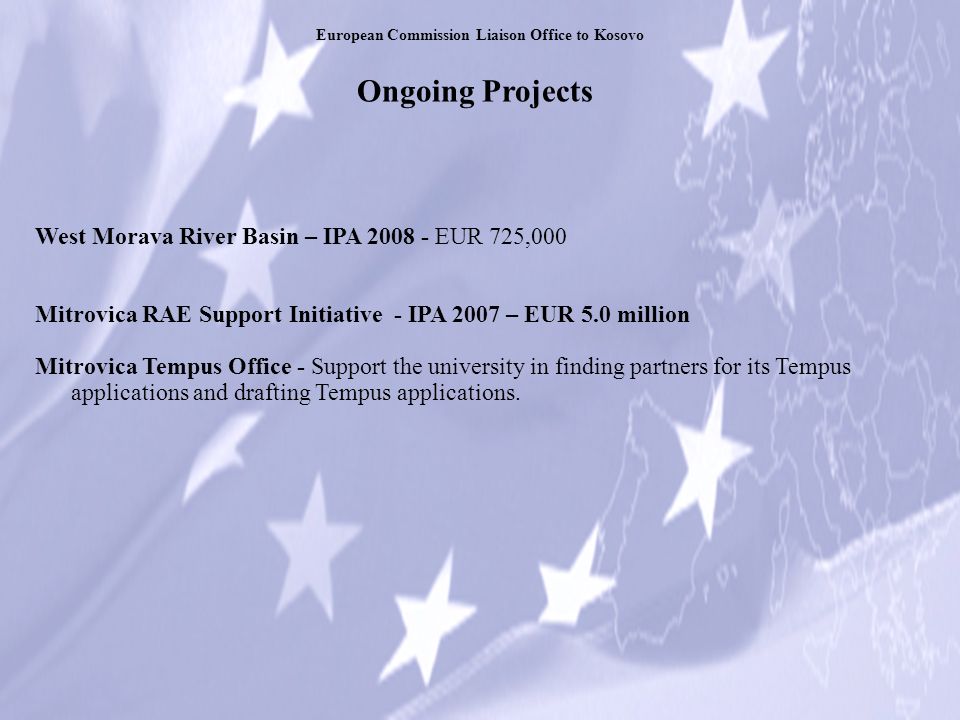 Ongoing Projects European Commission Liaison Office to Kosovo West Morava River Basin – IPA EUR 725,000 Mitrovica RAE Support Initiative - IPA 2007 – EUR 5.0 million Mitrovica Tempus Office - Support the university in finding partners for its Tempus applications and drafting Tempus applications.