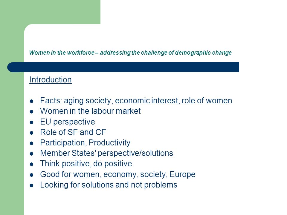 Women in the workforce – addressing the challenge of demographic change Introduction Facts: aging society, economic interest, role of women Women in the labour market EU perspective Role of SF and CF Participation, Productivity Member States perspective/solutions Think positive, do positive Good for women, economy, society, Europe Looking for solutions and not problems