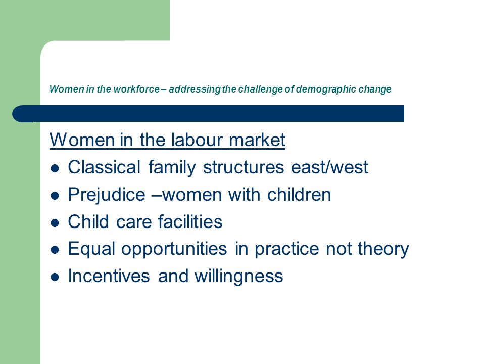Women in the workforce – addressing the challenge of demographic change Women in the labour market Classical family structures east/west Prejudice –women with children Child care facilities Equal opportunities in practice not theory Incentives and willingness