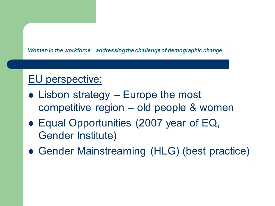 Women in the workforce – addressing the challenge of demographic change EU perspective: Lisbon strategy – Europe the most competitive region – old people & women Equal Opportunities (2007 year of EQ, Gender Institute) Gender Mainstreaming (HLG) (best practice)