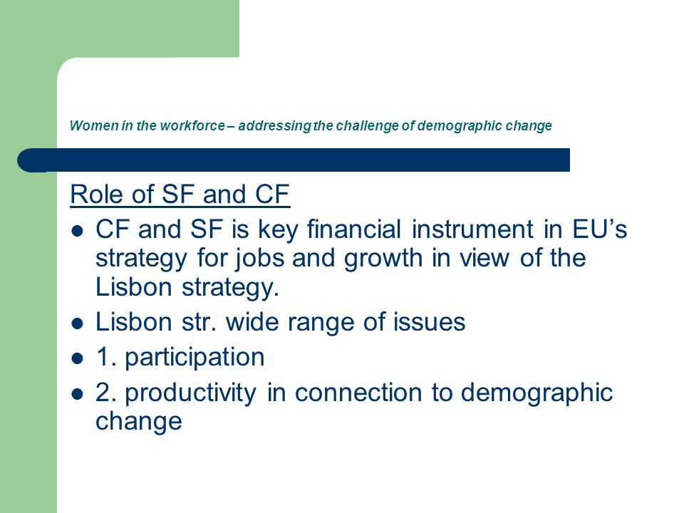 Women in the workforce – addressing the challenge of demographic change Role of SF and CF CF and SF is key financial instrument in EUs strategy for jobs and growth in view of the Lisbon strategy.
