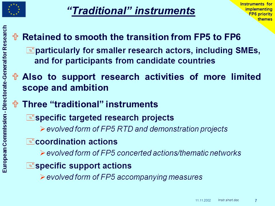 European Commission - Directorate-General for Research Instr.short.doc 7 Instruments for implementing FP6 priority themes Traditional instruments URetained to smooth the transition from FP5 to FP6 +particularly for smaller research actors, including SMEs, and for participants from candidate countries UAlso to support research activities of more limited scope and ambition UThree traditional instruments +specific targeted research projects evolved form of FP5 RTD and demonstration projects +coordination actions evolved form of FP5 concerted actions/thematic networks +specific support actions evolved form of FP5 accompanying measures