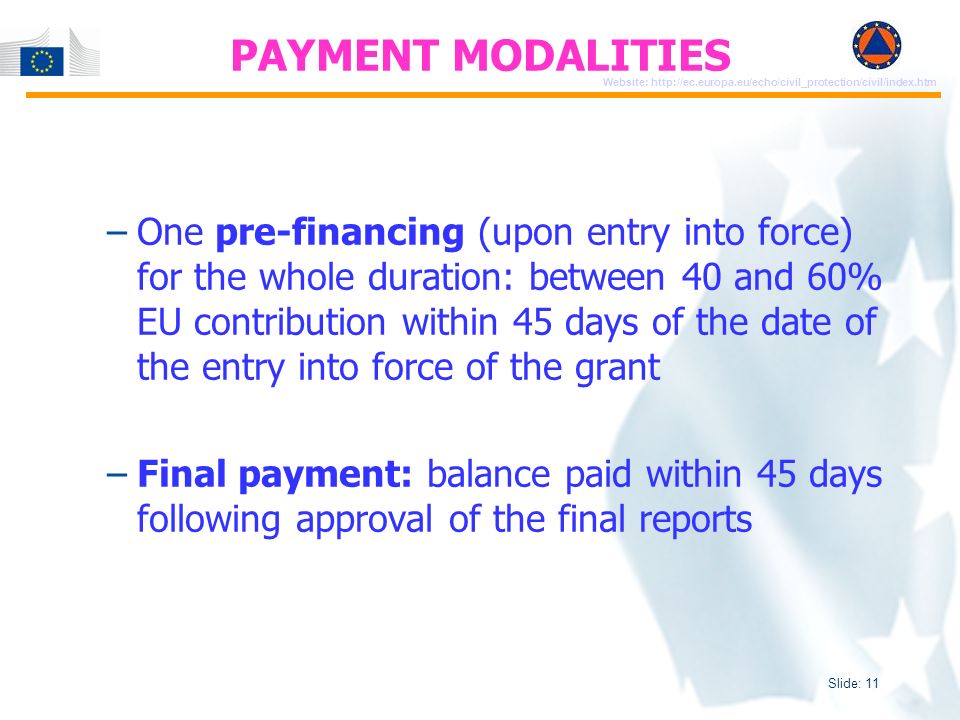 Slide: 11 Website:   –One pre-financing (upon entry into force) for the whole duration: between 40 and 60% EU contribution within 45 days of the date of the entry into force of the grant –Final payment: balance paid within 45 days following approval of the final reports PAYMENT MODALITIES