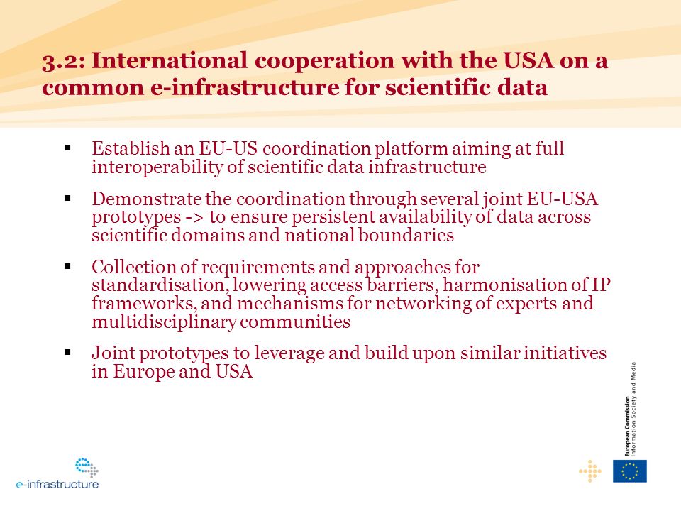Establish an EU-US coordination platform aiming at full interoperability of scientific data infrastructure Demonstrate the coordination through several joint EU-USA prototypes -> to ensure persistent availability of data across scientific domains and national boundaries Collection of requirements and approaches for standardisation, lowering access barriers, harmonisation of IP frameworks, and mechanisms for networking of experts and multidisciplinary communities Joint prototypes to leverage and build upon similar initiatives in Europe and USA 3.2: International cooperation with the USA on a common e-infrastructure for scientific data