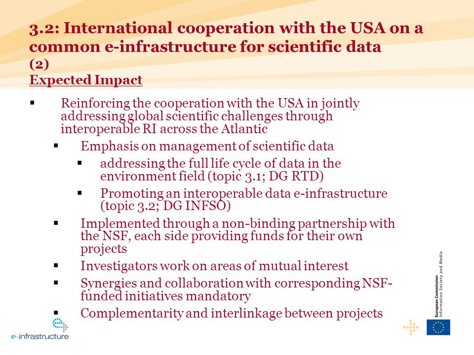 Reinforcing the cooperation with the USA in jointly addressing global scientific challenges through interoperable RI across the Atlantic Emphasis on management of scientific data addressing the full life cycle of data in the environment field (topic 3.1; DG RTD) Promoting an interoperable data e-infrastructure (topic 3.2; DG INFSO) Implemented through a non-binding partnership with the NSF, each side providing funds for their own projects Investigators work on areas of mutual interest Synergies and collaboration with corresponding NSF- funded initiatives mandatory Complementarity and interlinkage between projects 3.2: International cooperation with the USA on a common e-infrastructure for scientific data (2) Expected Impact
