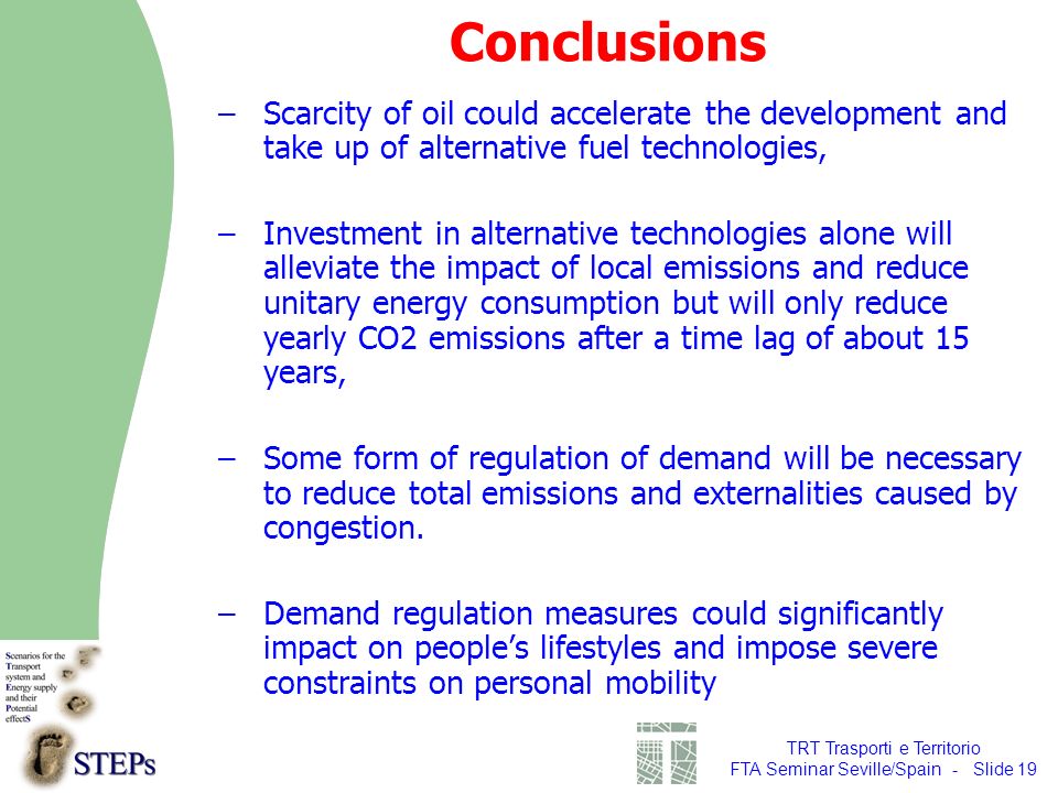TRT Trasporti e Territorio FTA Seminar Seville/Spain - Slide 19 Conclusions –Scarcity of oil could accelerate the development and take up of alternative fuel technologies, –Investment in alternative technologies alone will alleviate the impact of local emissions and reduce unitary energy consumption but will only reduce yearly CO2 emissions after a time lag of about 15 years, –Some form of regulation of demand will be necessary to reduce total emissions and externalities caused by congestion.