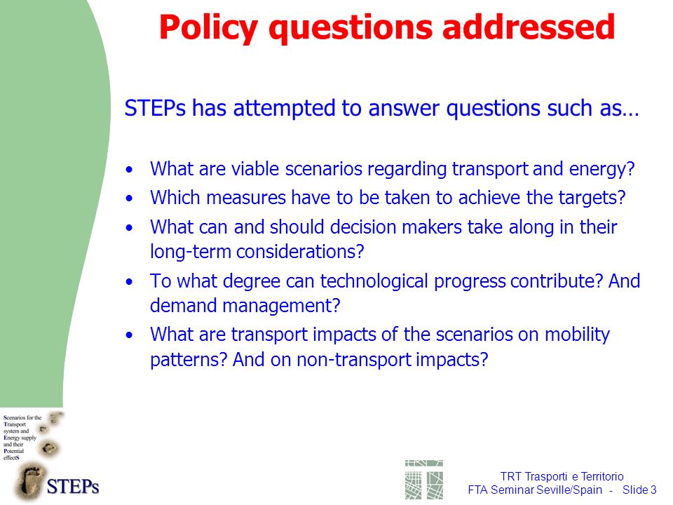 TRT Trasporti e Territorio FTA Seminar Seville/Spain - Slide 3 Policy questions addressed STEPs has attempted to answer questions such as… What are viable scenarios regarding transport and energy.