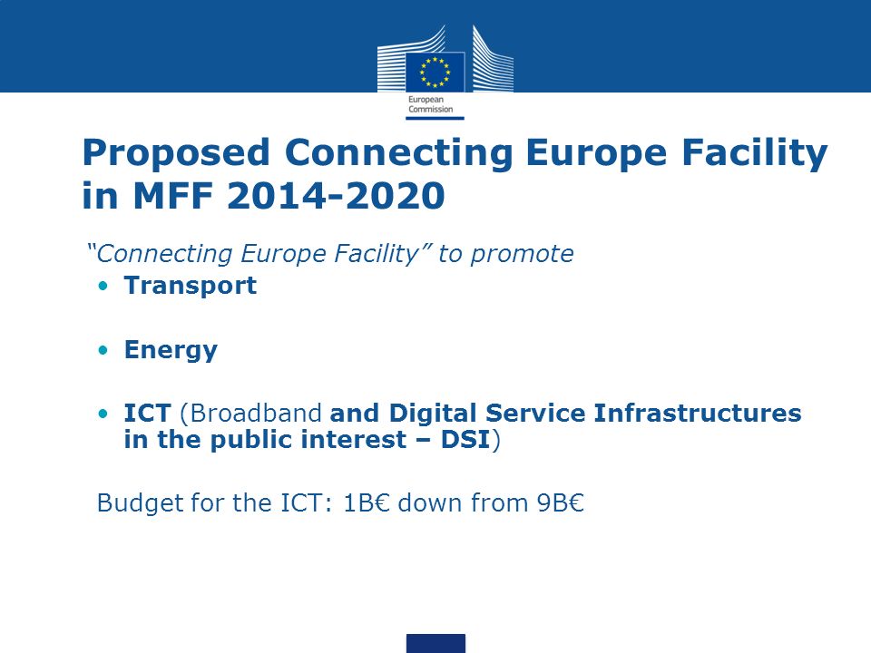 Proposed Connecting Europe Facility in MFF Connecting Europe Facility to promote Transport Energy ICT (Broadband and Digital Service Infrastructures in the public interest – DSI) Budget for the ICT: 1B down from 9B